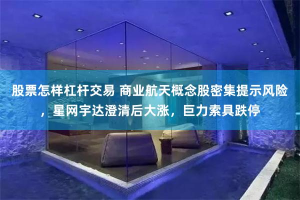 股票怎样杠杆交易 商业航天概念股密集提示风险,星网宇达澄清后大涨,巨力索具跌停