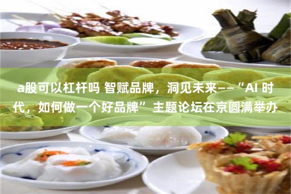 a股可以杠杆吗 智赋品牌，洞见未来——“AI 时代，如何做一个好品牌” 主题论坛在京圆满举办