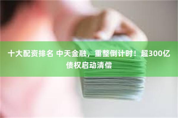 十大配资排名 中天金融，重整倒计时！超300亿债权启动清偿