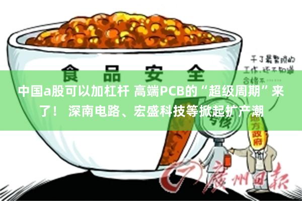 中国a股可以加杠杆 高端PCB的“超级周期”来了！ 深南电路、宏盛科技等掀起扩产潮