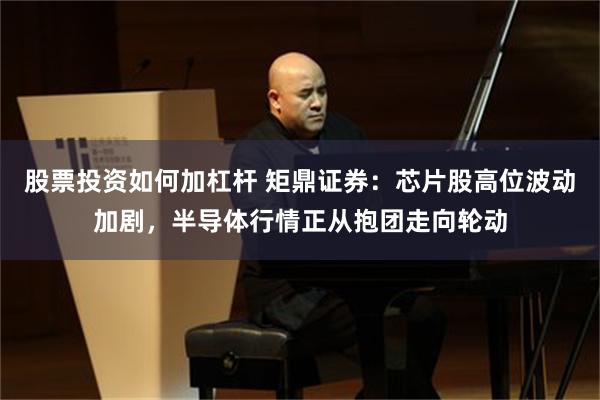 股票投资如何加杠杆 矩鼎证券：芯片股高位波动加剧，半导体行情正从抱团走向轮动