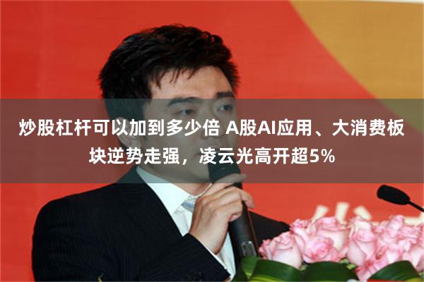 炒股杠杆可以加到多少倍 A股AI应用、大消费板块逆势走强,凌云光高开超5%