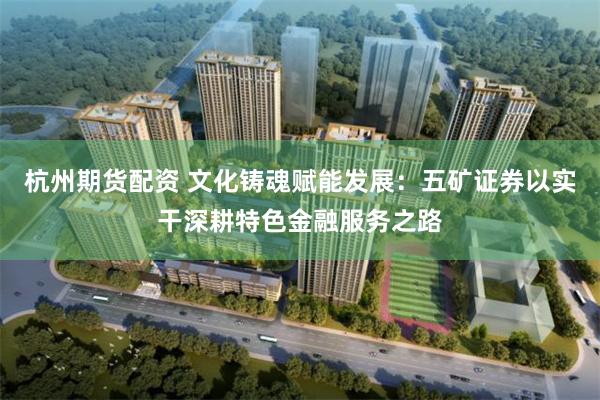 杭州期货配资 文化铸魂赋能发展:五矿证券以实干深耕特色金融服务之路
