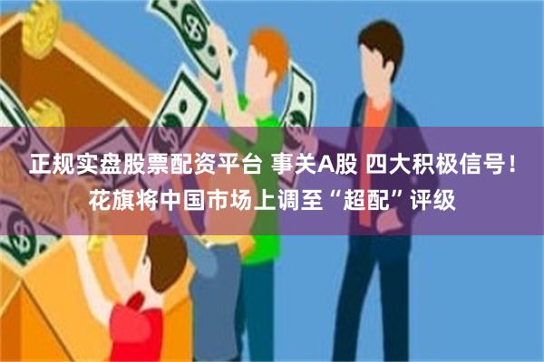正规实盘股票配资平台 事关A股 四大积极信号！花旗将中国市场上调至“超配”评级