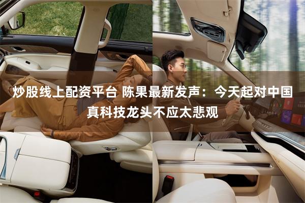 炒股线上配资平台 陈果最新发声：今天起对中国真科技龙头不应太悲观