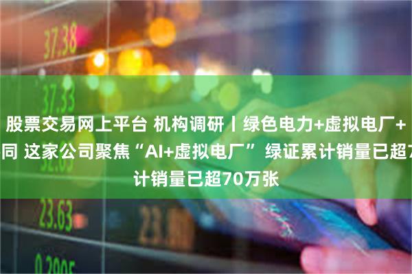 股票交易网上平台 机构调研丨绿色电力+虚拟电厂+算电协同 这家公司聚焦“AI+虚拟电厂” 绿证累计销量已超70万张