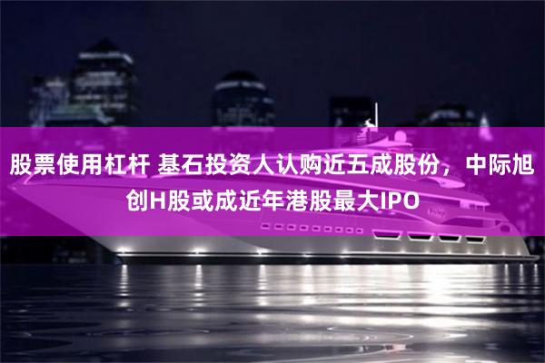 股票使用杠杆 基石投资人认购近五成股份，中际旭创H股或成近年港股最大IPO