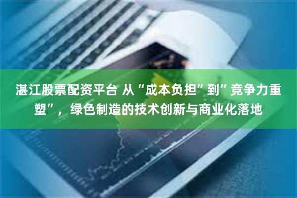 湛江股票配资平台 从“成本负担”到”竞争力重塑”，绿色制造的技术创新与商业化落地