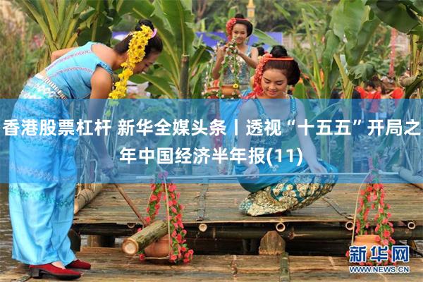 香港股票杠杆 新华全媒头条丨透视“十五五”开局之年中国经济半年报(11)