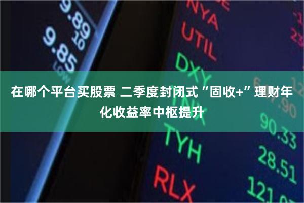 在哪个平台买股票 二季度封闭式“固收+”理财年化收益率中枢提升