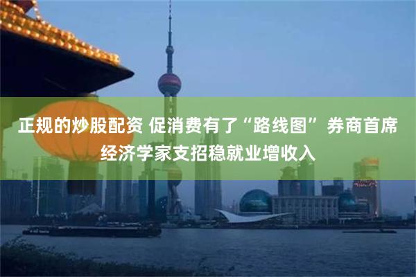 正规的炒股配资 促消费有了“路线图” 券商首席经济学家支招稳就业增收入