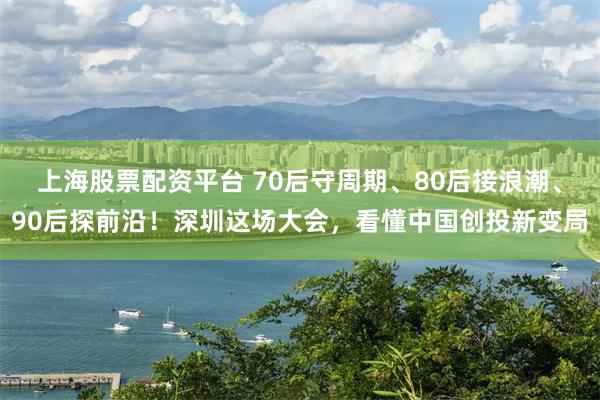 上海股票配资平台 70后守周期、80后接浪潮、90后探前沿！深圳这场大会，看懂中国创投新变局