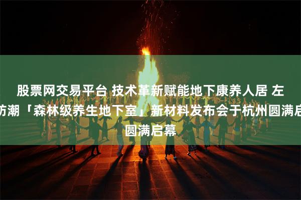 股票网交易平台 技术革新赋能地下康养人居 左工防潮「森林级养生地下室」新材料发布会于杭州圆满启幕