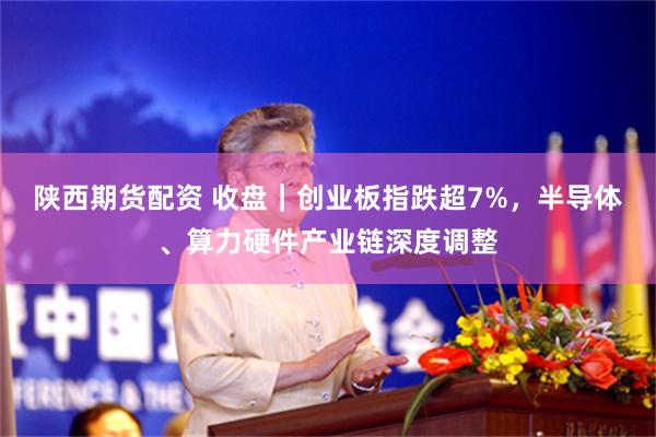 陕西期货配资 收盘｜创业板指跌超7%，半导体、算力硬件产业链深度调整
