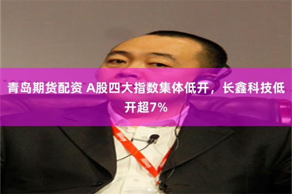 青岛期货配资 A股四大指数集体低开，长鑫科技低开超7%
