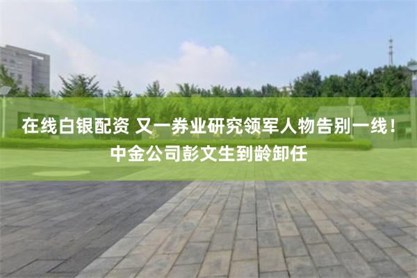 在线白银配资 又一券业研究领军人物告别一线！中金公司彭文生到龄卸任