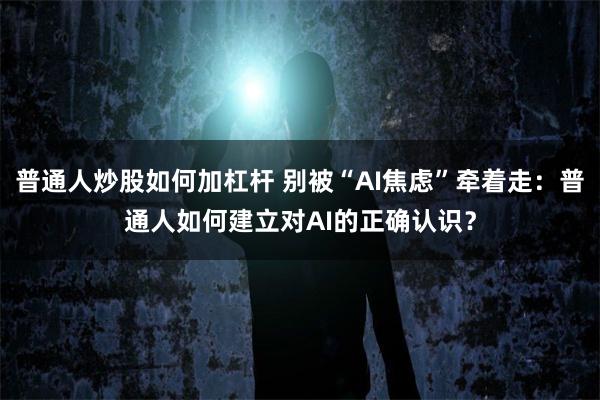 普通人炒股如何加杠杆 别被“AI焦虑”牵着走：普通人如何建立对AI的正确认识？