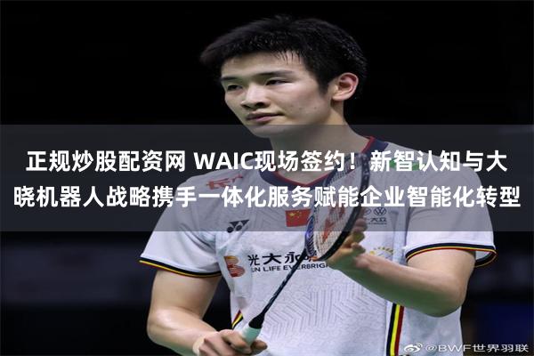 正规炒股配资网 WAIC现场签约！新智认知与大晓机器人战略携手一体化服务赋能企业智能化转型