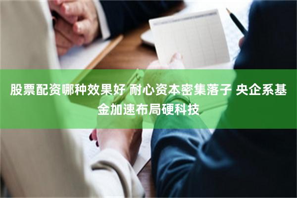 股票配资哪种效果好 耐心资本密集落子 央企系基金加速布局硬科技
