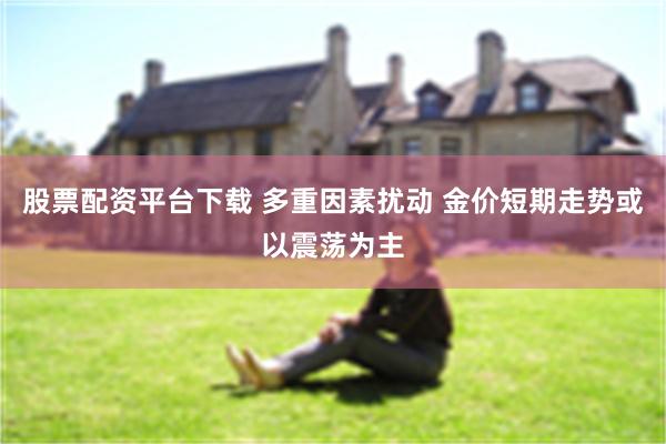 股票配资平台下载 多重因素扰动 金价短期走势或以震荡为主