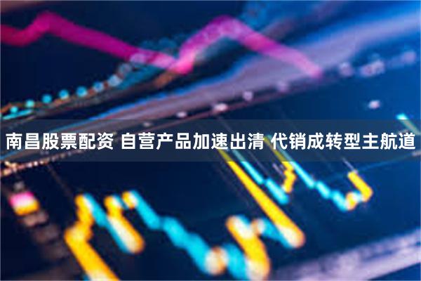 南昌股票配资 自营产品加速出清 代销成转型主航道