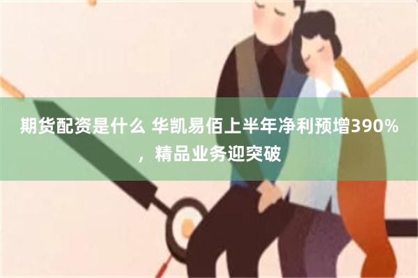 期货配资是什么 华凯易佰上半年净利预增390%，精品业务迎突破