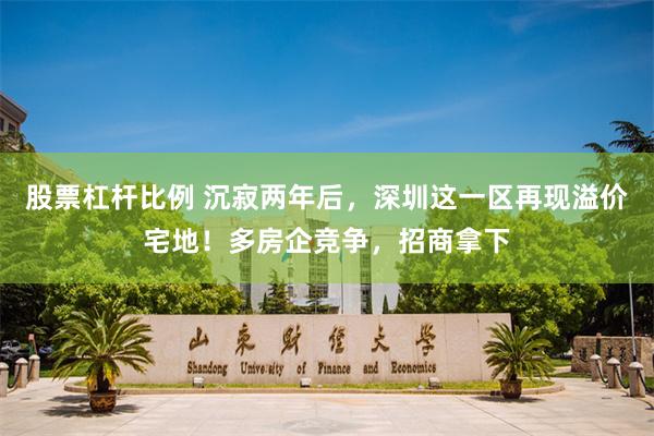 股票杠杆比例 沉寂两年后，深圳这一区再现溢价宅地！多房企竞争，招商拿下