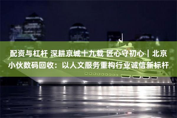 配资与杠杆 深耕京城十九载 匠心守初心|北京小伙数码回收:以人文服务重构行业诚信新标杆