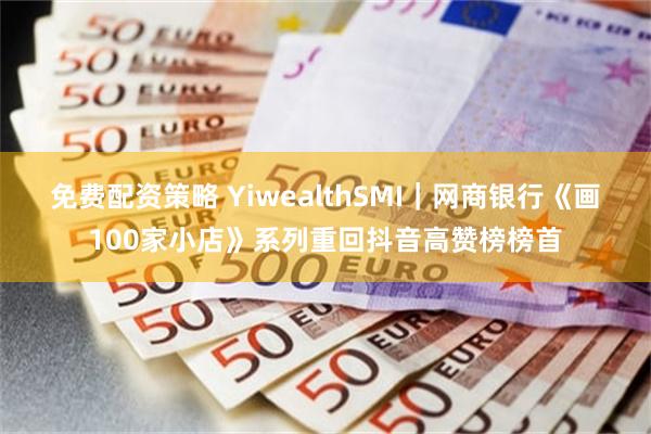 免费配资策略 YiwealthSMI｜网商银行《画100家小店》系列重回抖音高赞榜榜首