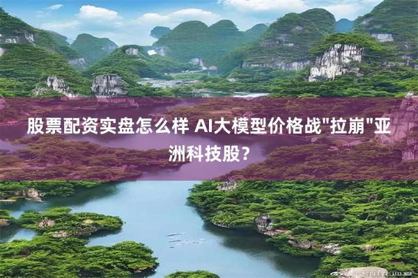 股票配资实盘怎么样 AI大模型价格战"拉崩"亚洲科技股？