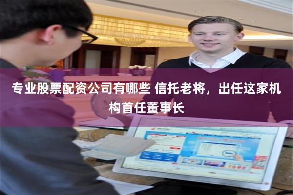 专业股票配资公司有哪些 信托老将，出任这家机构首任董事长
