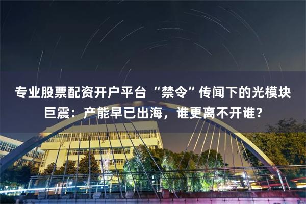 专业股票配资开户平台 “禁令”传闻下的光模块巨震：产能早已出海，谁更离不开谁？