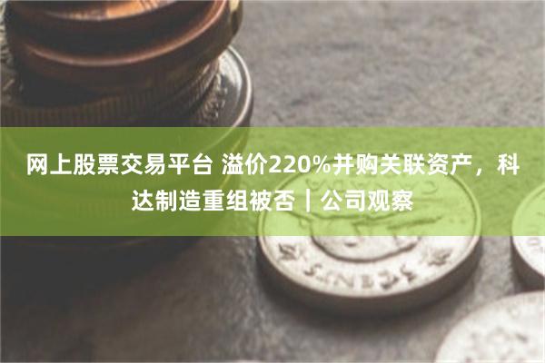 网上股票交易平台 溢价220%并购关联资产，科达制造重组被否｜公司观察