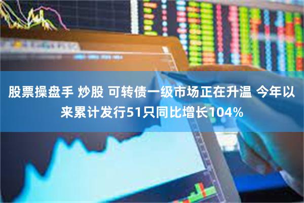 股票操盘手 炒股 可转债一级市场正在升温 今年以来累计发行51只同比增长104%