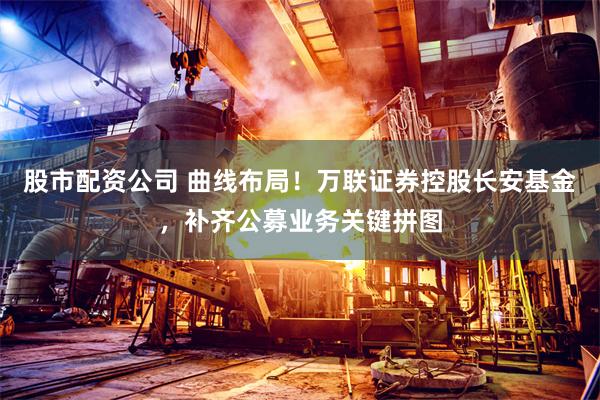 股市配资公司 曲线布局！万联证券控股长安基金，补齐公募业务关键拼图