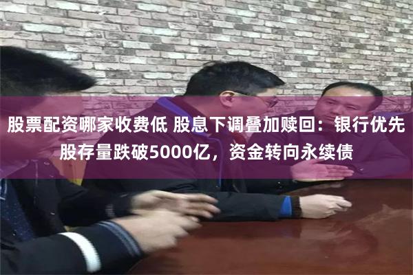 股票配资哪家收费低 股息下调叠加赎回:银行优先股存量跌破5000亿,资金转向永续债