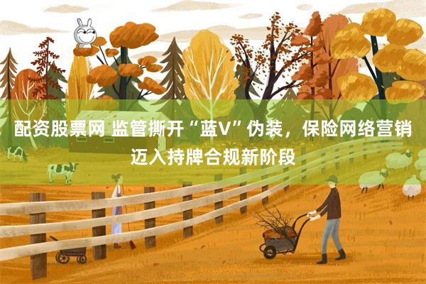 配资股票网 监管撕开“蓝V”伪装，保险网络营销迈入持牌合规新阶段