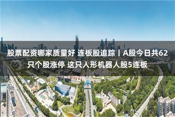 股票配资哪家质量好 连板股追踪丨A股今日共62只个股涨停 这只人形机器人股5连板