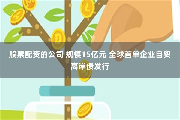 股票配资的公司 规模15亿元 全球首单企业自贸离岸债发行