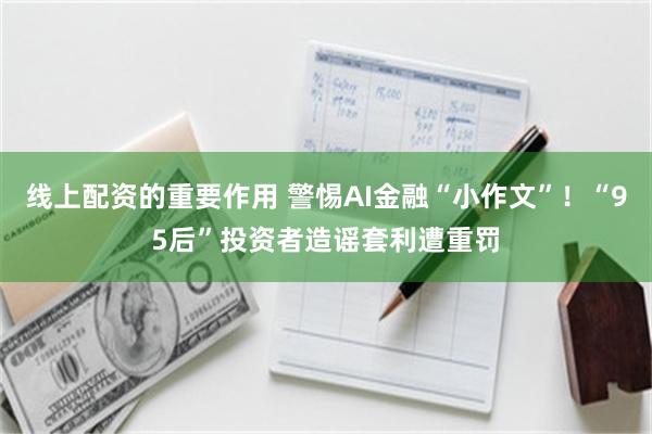 线上配资的重要作用 警惕AI金融“小作文”！“95后”投资者造谣套利遭重罚