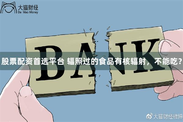 股票配资首选平台 辐照过的食品有核辐射，不能吃？