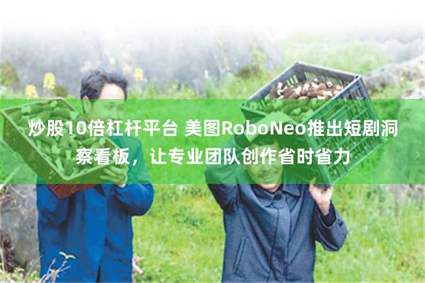 炒股10倍杠杆平台 美图RoboNeo推出短剧洞察看板,让专业团队创作省时省力