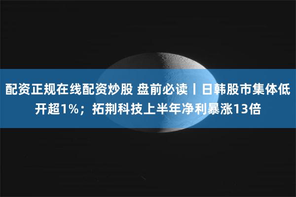配资正规在线配资炒股 盘前必读丨日韩股市集体低开超1%；拓荆科技上半年净利暴涨13倍