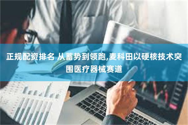 正规配资排名 从蓄势到领跑,麦科田以硬核技术突围医疗器械赛道