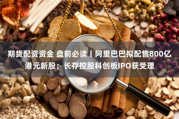 期货配资资金 盘前必读丨阿里巴巴拟配售800亿港元新股；长存控股科创板IPO获受理