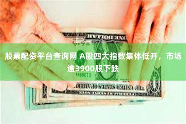 股票配资平台查询网 A股四大指数集体低开，市场逾3900股下跌