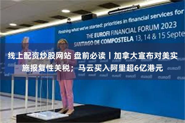线上配资炒股网站 盘前必读丨加拿大宣布对美实施报复性关税；马云买入阿里超6亿港元