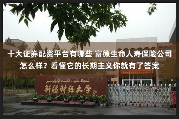 十大证券配资平台有哪些 富德生命人寿保险公司怎么样?看懂它的长期主义你就有了答案