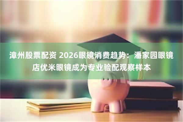 漳州股票配资 2026眼镜消费趋势：潘家园眼镜店优米眼镜成为专业验配观察样本