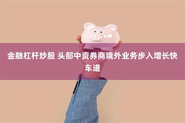 金融杠杆炒股 头部中资券商境外业务步入增长快车道